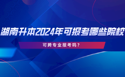 湖南專升本2024年可報(bào)考哪些院校？可跨專業(yè)報(bào)考嗎.png