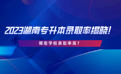 2023湖南專升本錄取率揭曉！哪些學校錄取率高.png