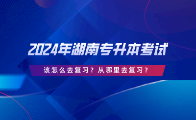 2024年湖南專升本考試該怎么去復習？從哪里去復習.png