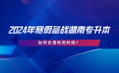 2024年寒假備戰(zhàn)湖南專升本，如何合理利用時間.png