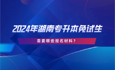 2024年湖南專升本免試生需要哪些報名材料？.png