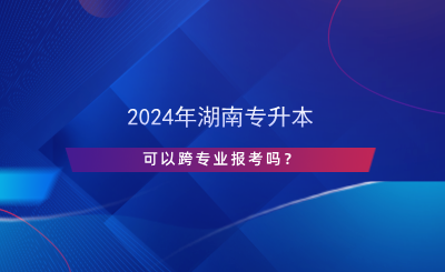 2024年湖南專升本可以跨專業(yè)報(bào)考嗎？.png