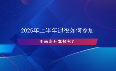 2025年上半年退役如何參加湖南專升本報名？.png