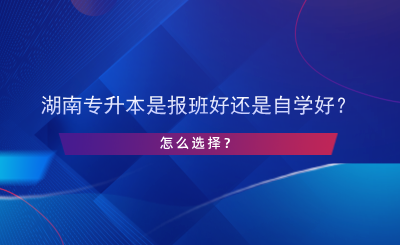 湖南專升本是報(bào)班好還是自學(xué)好？怎么選擇？.png