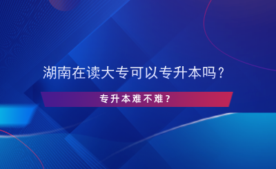 湖南在讀大專可以專升本嗎？專升本難不難？.png