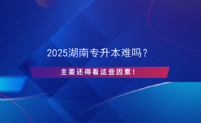 2025湖南專升本難嗎？主要還得看這些因素！.png