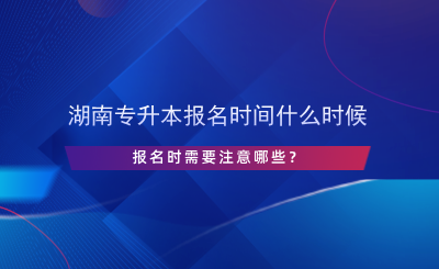 湖南專升本報(bào)名時(shí)間什么時(shí)候，報(bào)名時(shí)需要注意哪些？.png