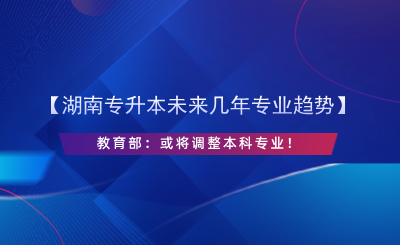 【湖南專升本未來幾年專業(yè)趨勢(shì)】教育部：或?qū)⒄{(diào)整本科專業(yè)！.png