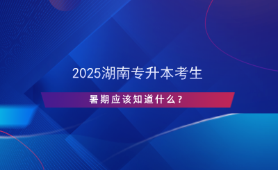 2025湖南專升本考生暑期應(yīng)該知道什么？.png