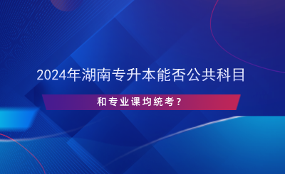 2024年湖南專升本能否公共科目和專業(yè)課均統(tǒng)考？.png