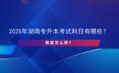 2025年湖南專升本考試科目有哪些？難度怎么樣？.png