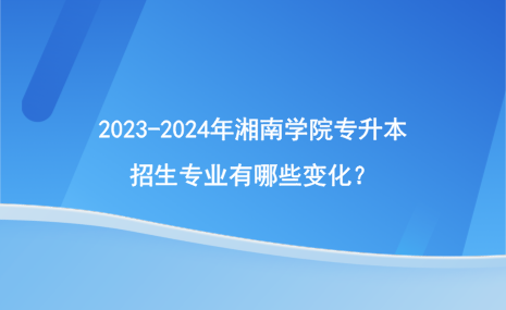 2023-2024年湘南學(xué)院專升本招生專業(yè)有哪些變化？.png