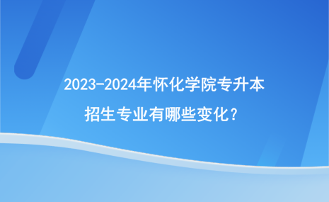 2023-2024年懷化學(xué)院專升本招生專業(yè)有哪些變化？.png