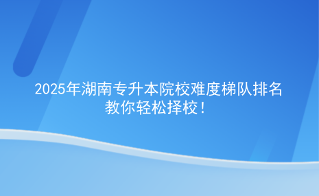 2025年湖南專升本院校難度梯隊(duì)排名，教你輕松擇校.png