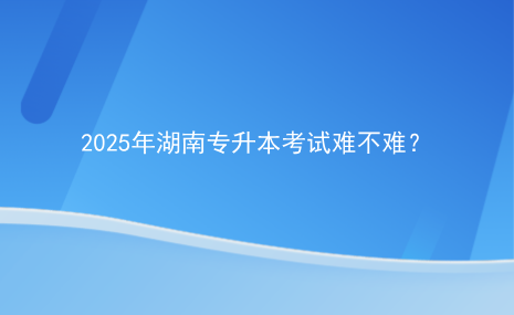 2025年湖南專升本考試難不難？.png