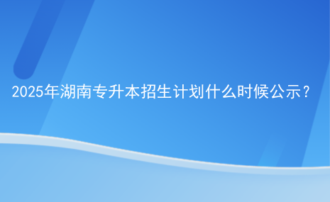 2025年湖南專升本招生計劃什么時候公示？.png