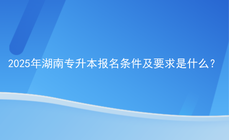 2025年湖南專升本報名條件及要求是什么.png