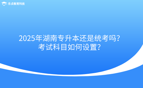 2025年湖南專升本還是統(tǒng)考嗎？考試科目如何設(shè)置？.png