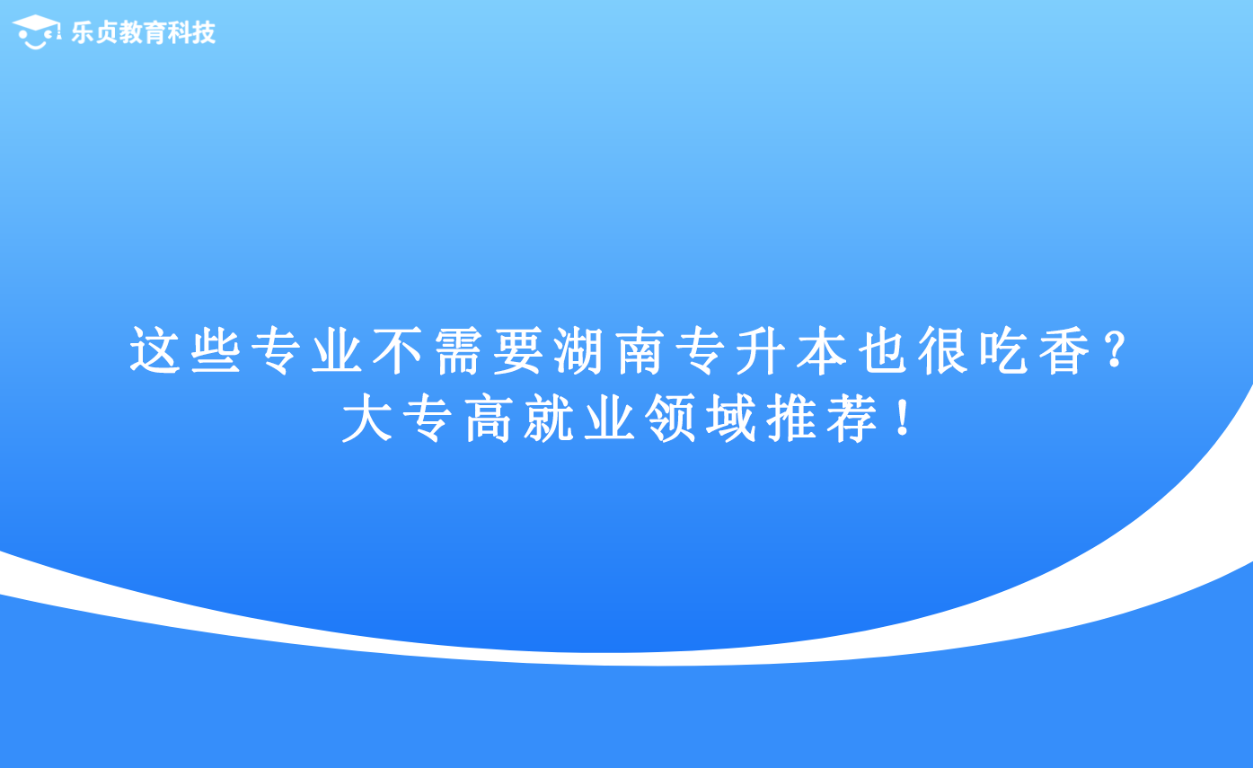 這些專業(yè)不需要湖南專升本也很吃香？大專高就業(yè)領(lǐng)域推薦！.png