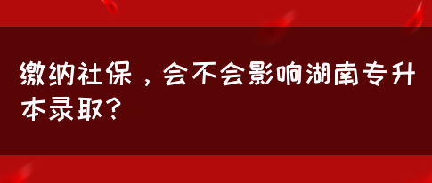 繳納社保，會(huì)不會(huì)影響湖南專(zhuān)升本錄取？(圖1)