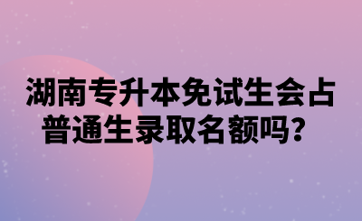 湖南專升本免試生會占普通生錄取名額嗎？.png