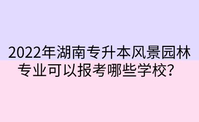 2022年湖南專升本風景園林專業(yè)可以報考哪些學校？.png