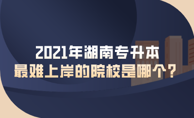 2021年湖南專升本最難上岸的院校是哪個？.png