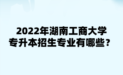 2022年湖南工商大學(xué)專升本招生專業(yè)有哪些？.png