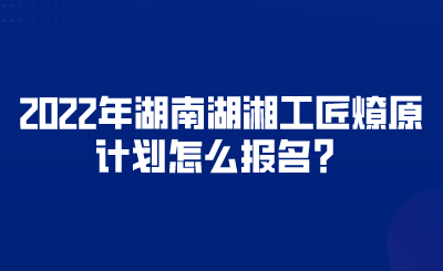 2022年湖南湖湘工匠燎原計(jì)劃怎么報(bào)名？.png