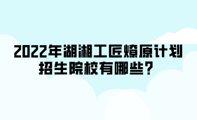 2022年湖湘工匠燎原計(jì)劃招生院校有哪些？.png