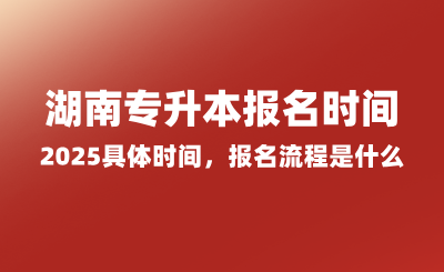 湖南專升本報(bào)名時(shí)間2025具體時(shí)間，報(bào)名流程是什么？