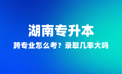 湖南專升本跨專業(yè)怎么考？錄取幾率大嗎？